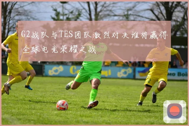 G2战队与TES团队激烈对决谁将赢得全球电竞荣耀之战