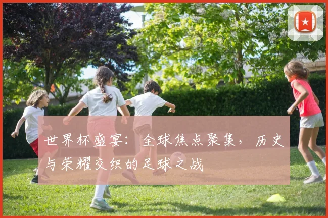 世界杯盛宴：全球焦点聚集，历史与荣耀交织的足球之战
