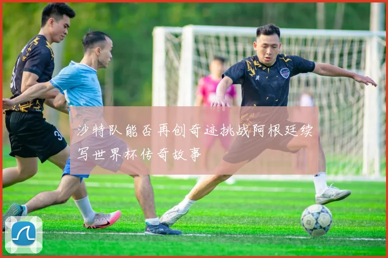 沙特队能否再创奇迹挑战阿根廷续写世界杯传奇故事