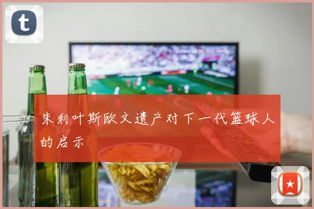 朱利叶斯欧文遗产对下一代篮球人的启示