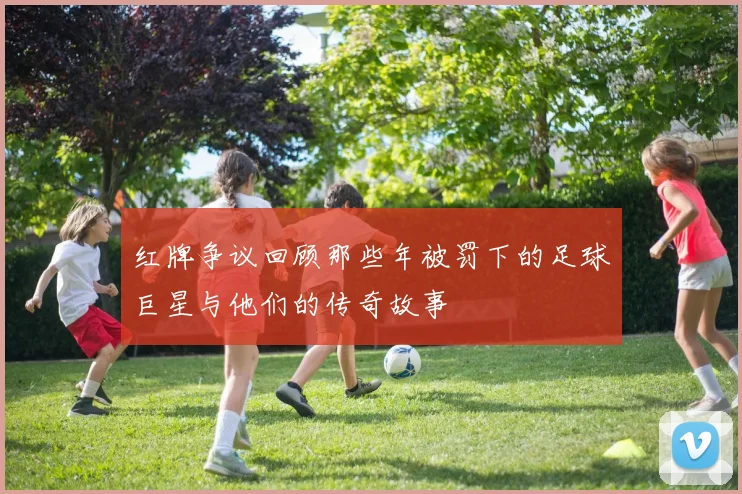红牌争议回顾那些年被罚下的足球巨星与他们的传奇故事