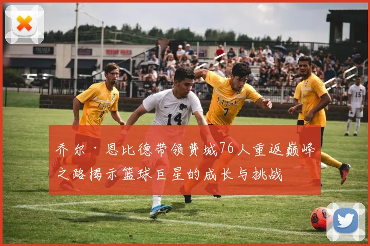 乔尔·恩比德带领费城76人重返巅峰之路揭示篮球巨星的成长与挑战
