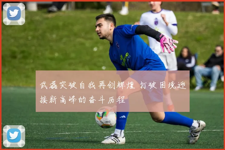 武磊突破自我再创辉煌 打破困境迎接新高峰的奋斗历程