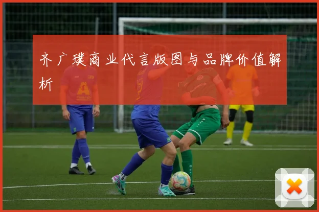 齐广璞商业代言版图与品牌价值解析