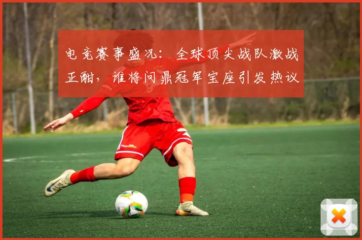 电竞赛事盛况：全球顶尖战队激战正酣，谁将问鼎冠军宝座引发热议