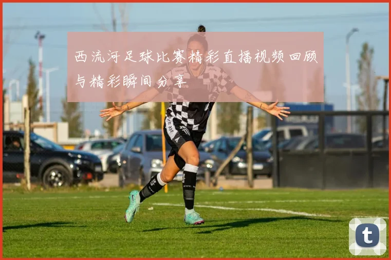 西流河足球比赛精彩直播视频回顾与精彩瞬间分享